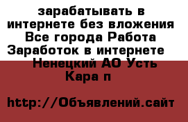 зарабатывать в интернете без вложения - Все города Работа » Заработок в интернете   . Ненецкий АО,Усть-Кара п.